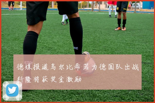 德媒报道乌尔比希若为德国队出战科隆将获奖金激励