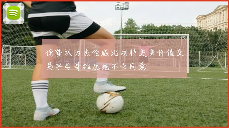 德隆认为杰伦威比切特更具价值交易字母哥雄鹿绝不会同意