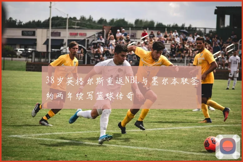 38岁英格尔斯重返NBL与墨尔本联签约两年续写篮球传奇