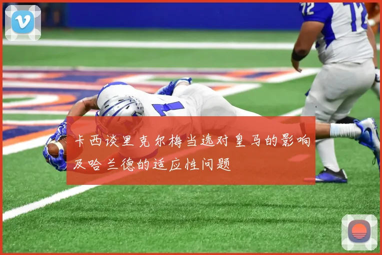卡西谈里克尔梅当选对皇马的影响及哈兰德的适应性问题