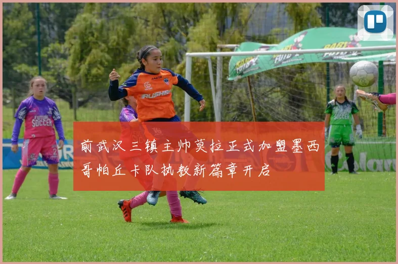 前武汉三镇主帅莫拉正式加盟墨西哥帕丘卡队执教新篇章开启