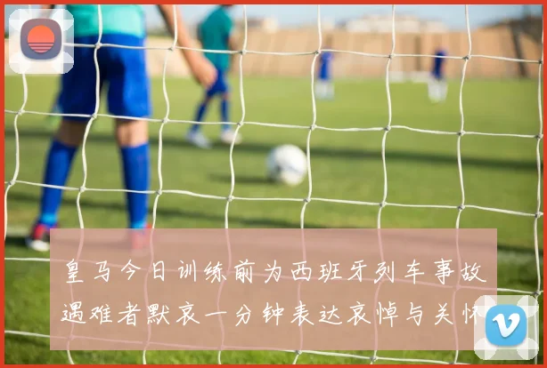 皇马今日训练前为西班牙列车事故遇难者默哀一分钟表达哀悼与关怀