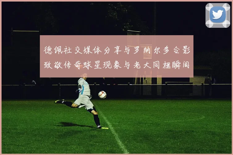 德佩社交媒体分享与罗纳尔多合影致敬传奇球星现象与老大同框瞬间