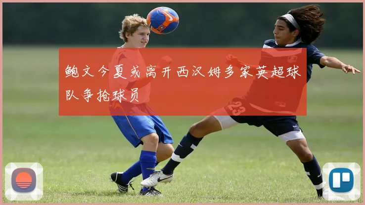 鲍文今夏或离开西汉姆多家英超球队争抢球员
