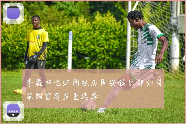 李磊回忆归国经历国安俱乐部如同家园曾有多重选择