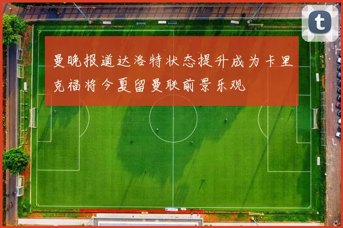 曼晚报道达洛特状态提升成为卡里克福将今夏留曼联前景乐观