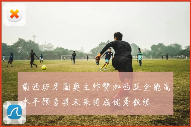 前西班牙国奥主帅赞加西亚全能高水平预言其未来将成优秀教练