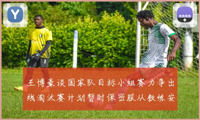 王博豪谈国家队目标小组赛力争出线淘汰赛计划暂时保密服从教练安排