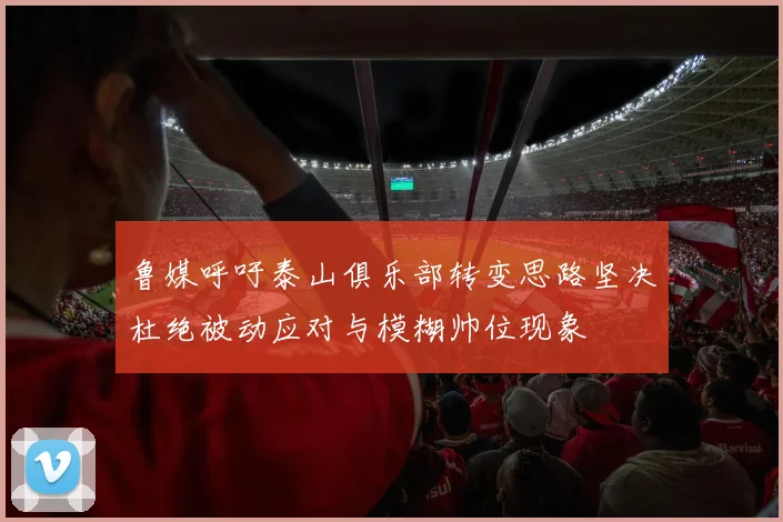 鲁媒呼吁泰山俱乐部转变思路坚决杜绝被动应对与模糊帅位现象