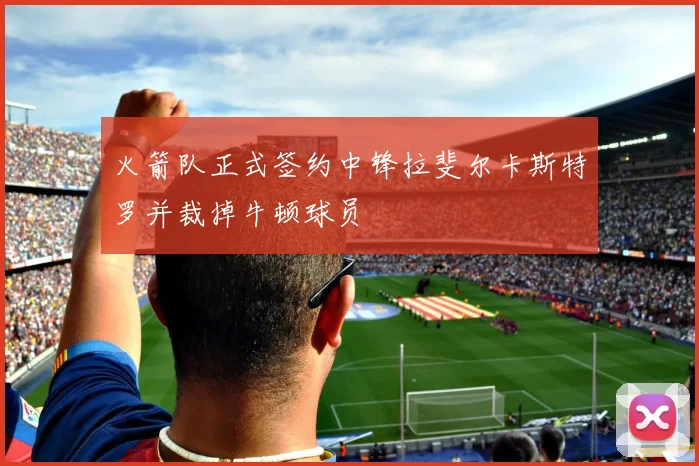 火箭队正式签约中锋拉斐尔卡斯特罗并裁掉牛顿球员